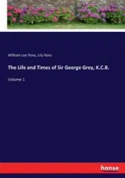 The Life and Times of Sir George Grey, K.C.B. - William Lee Rees