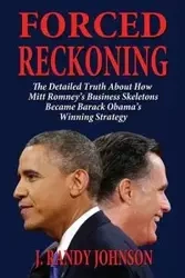 Forced Reckoning - The Detailed Truth about How Mitt Romney's Business Skeletons Became Barack Obama's Winning Strategy - J. Johnson Randy