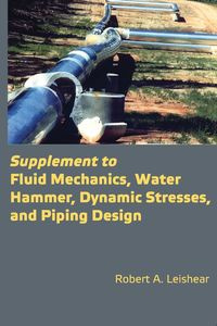 Supplement to Fluid Mechanics, Water Hammer, Dynamic Stresses, and Piping Design - Robert Leishear A