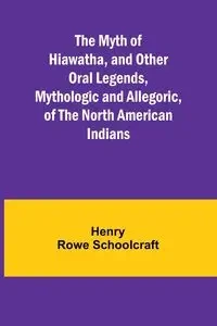 The Myth of Hiawatha, and Other Oral Legends, Mythologic and Allegoric, of the North American Indians - Henry Rowe Schoolcraft