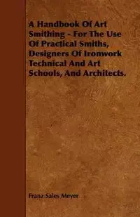 A Handbook of Art Smithing - For the Use of Practical Smiths, Designers of Ironwork Technical and Art Schools, and Architects. - Meyer Franz Sales