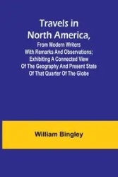 Travels in North America, From Modern Writers With Remarks and Observations; Exhibiting a Connected View of the Geography and Present State of that Quarter of the Globe - William Bingley