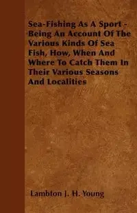 Sea-Fishing As A Sport - Being An Account Of The Various Kinds Of Sea Fish, How, When And Where To Catch Them In Their Various Seasons And Localities - Young Lambton J. H.