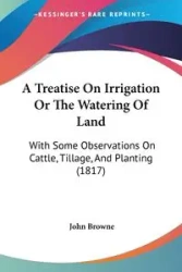 A Treatise On Irrigation Or The Watering Of Land - John Browne