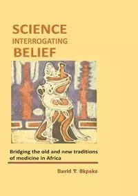 Science Interrogating Belief. Bridging the Old and New Traditions of Medicine in Africa - Okpako David T.