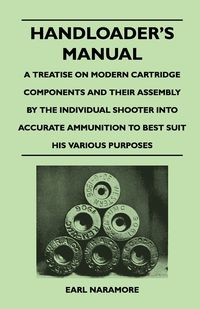 Handloader's Manual - A Treatise on Modern Cartridge Components and Their Assembly by the Individual Shooter Into Accurate Ammunition to Best Suit His - Earl Naramore