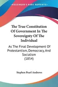 The True Constitution Of Government In The Sovereignty Of The Individual - Stephen Pearl Andrews
