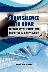 From Silence to Roar, The Lost Art of Unamplified Eloquence in a Noisy World - Joseph Emmanuel