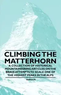 Climbing the Matterhorn - A Collection of Historical Mountaineering Articles on the Brave Attempts to Scale One of the Highest Peaks in the Alps - Various
