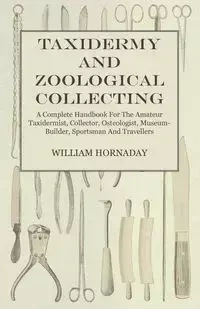 Taxidermy and Zoological Collecting - A Complete Handbook for the Amateur Taxidermist, Collector, Osteologist, Museum-Builder, Sportsman and Travellers - William Hornaday