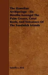 The Hawaiian Archipelago - Six Months Amongst The Palm Groves, Coral Reefs, And Volcanoes Of The Sandwich Islands - Isabella Bird