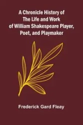 A Chronicle History of the Life and Work of William Shakespeare Player, Poet, and Playmaker - Frederick Gard Fleay