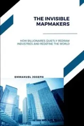 The Invisible Mapmakers, How Billionaires Quietly Redraw Industries and Redefine the World - Joseph