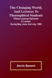 The Changing world, and lectures to theosophical students; Fifteen lectures delivered in London during May, June, and July, 1909 - Annie Besant