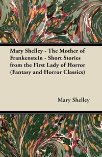 Mary Shelley - The Mother of Frankenstein - Short Stories from the First Lady of Horror (Fantasy and Horror Classics) - Shelley Mary Wollstonecraft