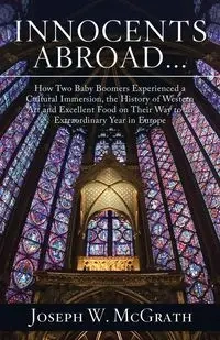 Innocents Abroad...How Two Baby Boomers Experienced a Cultural Immersion, the History of Western Art and Excellent Food on Their Way to an Extraordinary Year in Europe - Joseph W. McGrath