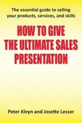 How to Give the Ultimate Sales Presentation - The Essential Guide to Selling Your Products, Services and Skills - Peter Kleyn