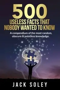 500 Useless Facts That Nobody Wanted To Know - Jack Soley