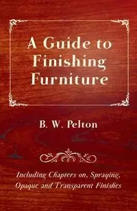 A Guide to Finishing Furniture - Including Chapters On, Spraying, Opaque and Transparent Finishes - Pelton B. W.