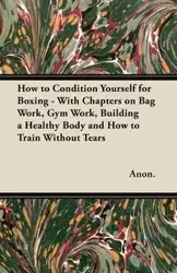How to Condition Yourself for Boxing - With Chapters on Bag Work, Gym Work, Building a Healthy Body and How to Train Without Tears - Anon