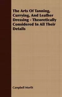 The Arts Of Tanning, Currying, And Leather Dressing - Theoretically Considered In All Their Details - Morfit Campbell