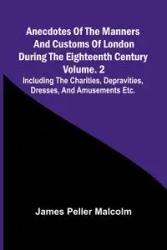 Anecdotes of the Manners and Customs of London during the Eighteenth Century; Vol. 2 Including the Charities, Depravities, Dresses, and Amusements etc. - Malcolm James Peller