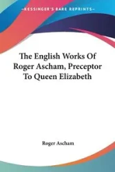 The English Works Of Roger Ascham, Preceptor To Queen Elizabeth - Roger Ascham