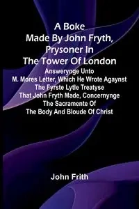 A Boke Made By John Fryth, Prysoner In The Tower Of London; Answerynge Unto M. Mores Letter, Which He Wrote Agaynst The Fyrste Lytle Treatyse That John Fryth Made, Concernynge The Sacramente Of The Body And Bloude Of Christ - John Frith