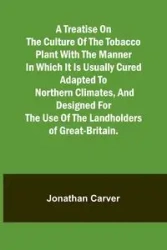 A treatise on the culture of the tobacco plant with the manner in which it is usually cured Adapted to northern climates, and designed for the use of the landholders of Great-Britain. - Jonathan Carver
