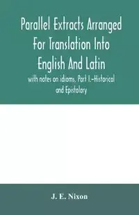Parallel extracts arranged for translation into English and Latin, with notes on idioms, Part I.-Historical and Epistolary - E. Nixon J.