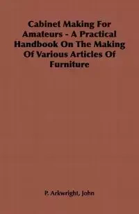 Cabinet Making for Amateurs - A Practical Handbook on the Making of Various Articles of Furniture - Arkwright John P.