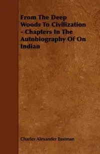 From The Deep Woods To Civilization - Chapters In The Autobiography Of On Indian - Charles Alexander Eastman