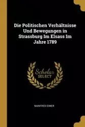 Die Politischen Verhältnisse Und Bewegungen in Strassburg Im Elsass Im Jahre 1789 - Manfred Eimer