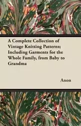 A Complete Collection of Vintage Knitting Patterns; Including Garments for the Whole Family, from Baby to Grandma - Anon