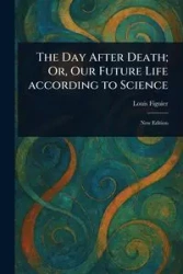 The Day After Death; Or, Our Future Life According to Science - Louis Figuier