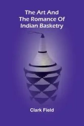 The Art And The Romance Of Indian Basketry - Clark Field