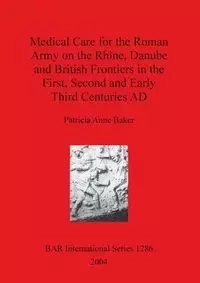 Medical Care for the Roman Army on the Rhine, Danube and British Frontiers in the First, Second and Early Third Centuries AD - Patricia Anne Baker