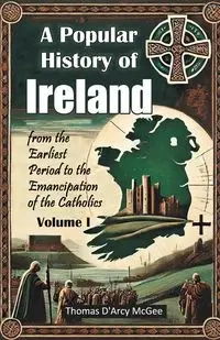 A Popular History of Ireland from the Earliest Period to the Emancipation of the Catholics Volume I - Thomas McGee D'Arcy