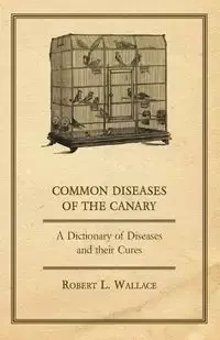 Common Diseases of the Canary - A Dictionary of Diseases and their Cures - L. Wallace Robert