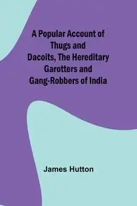 A Popular Account of Thugs and Dacoits, the Hereditary Garotters and Gang-Robbers of India - James Hutton