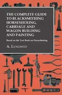 The Complete Guide to Blacksmithing Horseshoeing, Carriage and Wagon Building and Painting - Based on the Text Book on Horseshoeing - Lungwitz A.