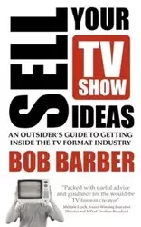 Sell Your TV Show Ideas - An Outsider's Guide to Getting Inside the TV Format Industry - Bob Barber