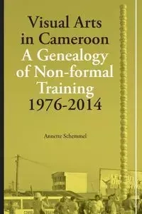 Visual Arts in Cameroon. A Genealogy of Non-formal Training 1976-2014 - Annette Schemmel