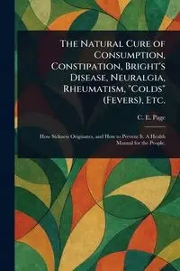 The Natural Cure of Consumption, Constipation, Bright's Disease, Neuralgia, Rheumatism, "Colds" (Fevers), Etc. - Page C. E. (Charles Edward)