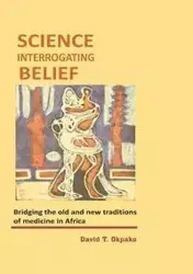 Science Interrogating Belief. Bridging the Old and New Traditions of Medicine in Africa - Okpako David T.