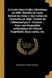 La Lutte dans la Mer Adriatique en 1866. Bataille de Lissa. Extrait du tome v. des Luttes de l'Autriche en 1866. Traduit de l'allemand par F. Crousse ... Avec une biographie authentique de l'amiral Tegetthoff, deux cartes, etc. - Anonymous