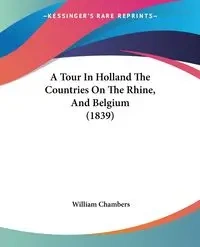A Tour In Holland The Countries On The Rhine, And Belgium (1839) - William Chambers