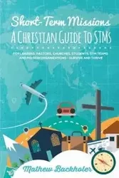 Short-Term Missions, A Christian Guide to STMs, for Leaders, Pastors, Churches, Students, STM Teams and Mission Organizations - Mathew Backholer