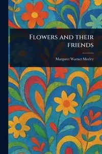Flowers and Their Friends - Margaret Warner Morley