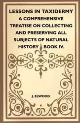 Lessons In Taxidermy - A Comprehensive Treatise On Collecting And Preserving All Subjects Of Natural History - Book IV. - Elwood J.